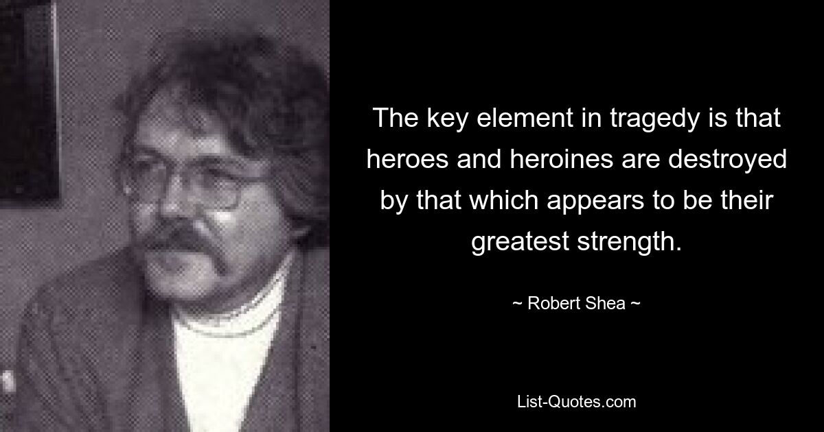 The key element in tragedy is that heroes and heroines are destroyed by that which appears to be their greatest strength. — © Robert Shea