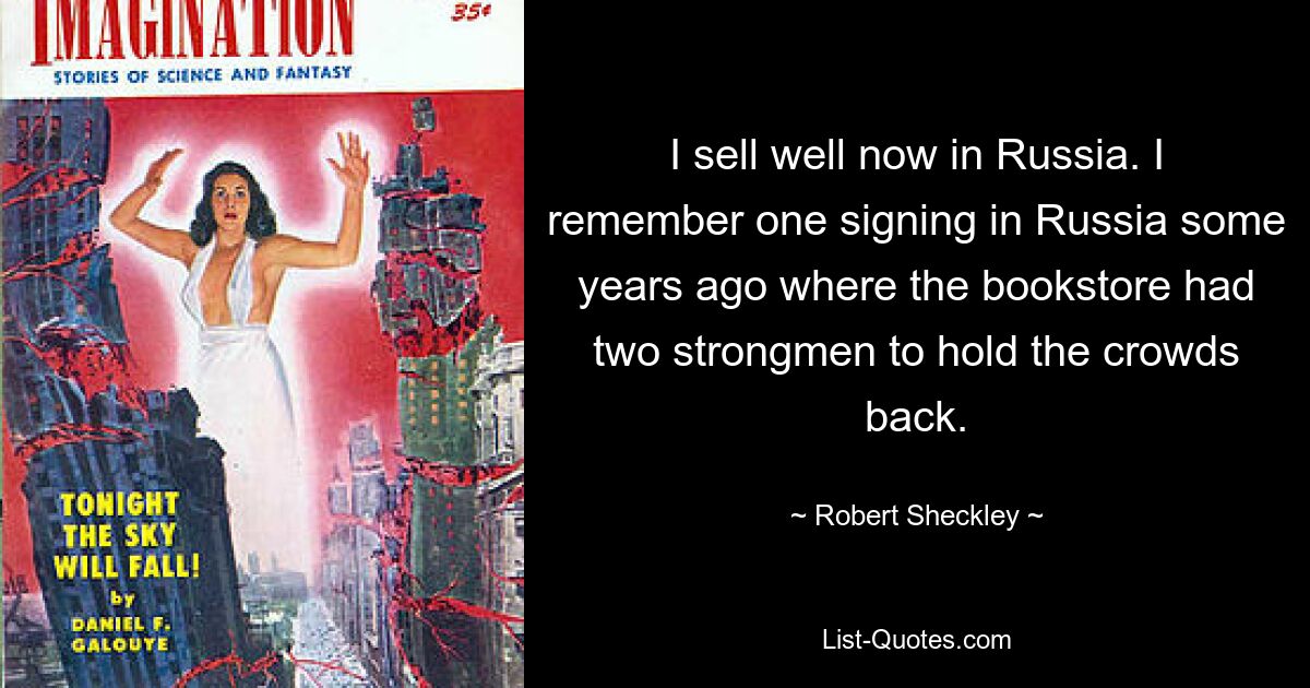 I sell well now in Russia. I remember one signing in Russia some years ago where the bookstore had two strongmen to hold the crowds back. — © Robert Sheckley