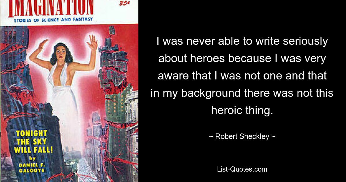 I was never able to write seriously about heroes because I was very aware that I was not one and that in my background there was not this heroic thing. — © Robert Sheckley