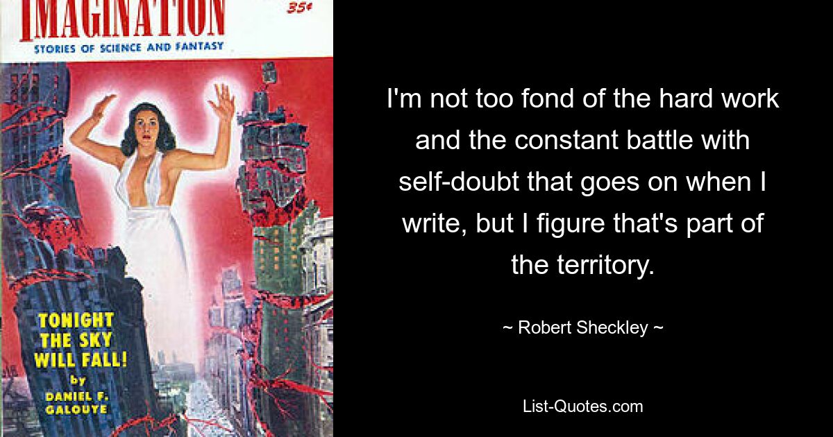 I'm not too fond of the hard work and the constant battle with self-doubt that goes on when I write, but I figure that's part of the territory. — © Robert Sheckley