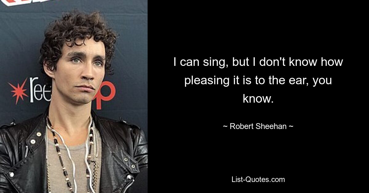 I can sing, but I don't know how pleasing it is to the ear, you know. — © Robert Sheehan