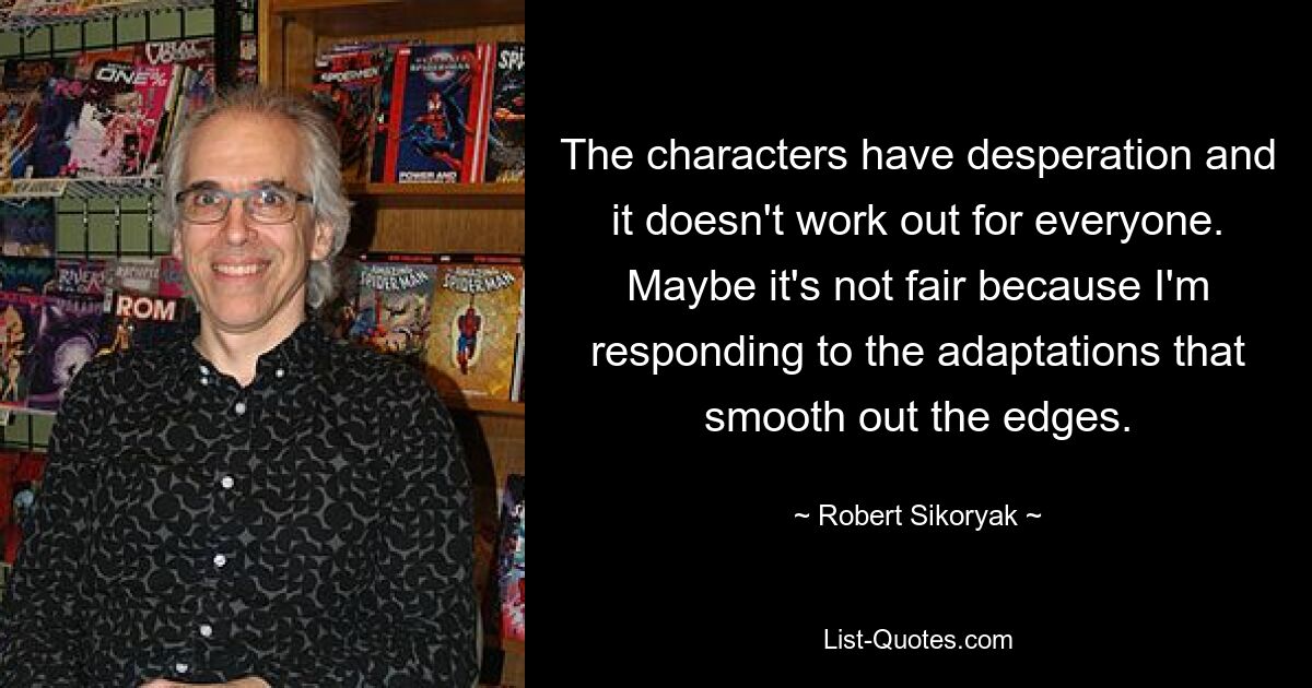 The characters have desperation and it doesn't work out for everyone. Maybe it's not fair because I'm responding to the adaptations that smooth out the edges. — © Robert Sikoryak