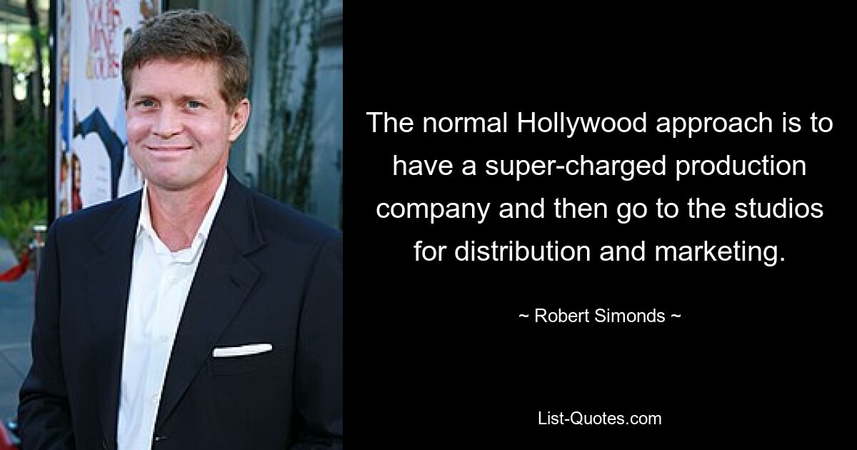 The normal Hollywood approach is to have a super-charged production company and then go to the studios for distribution and marketing. — © Robert Simonds