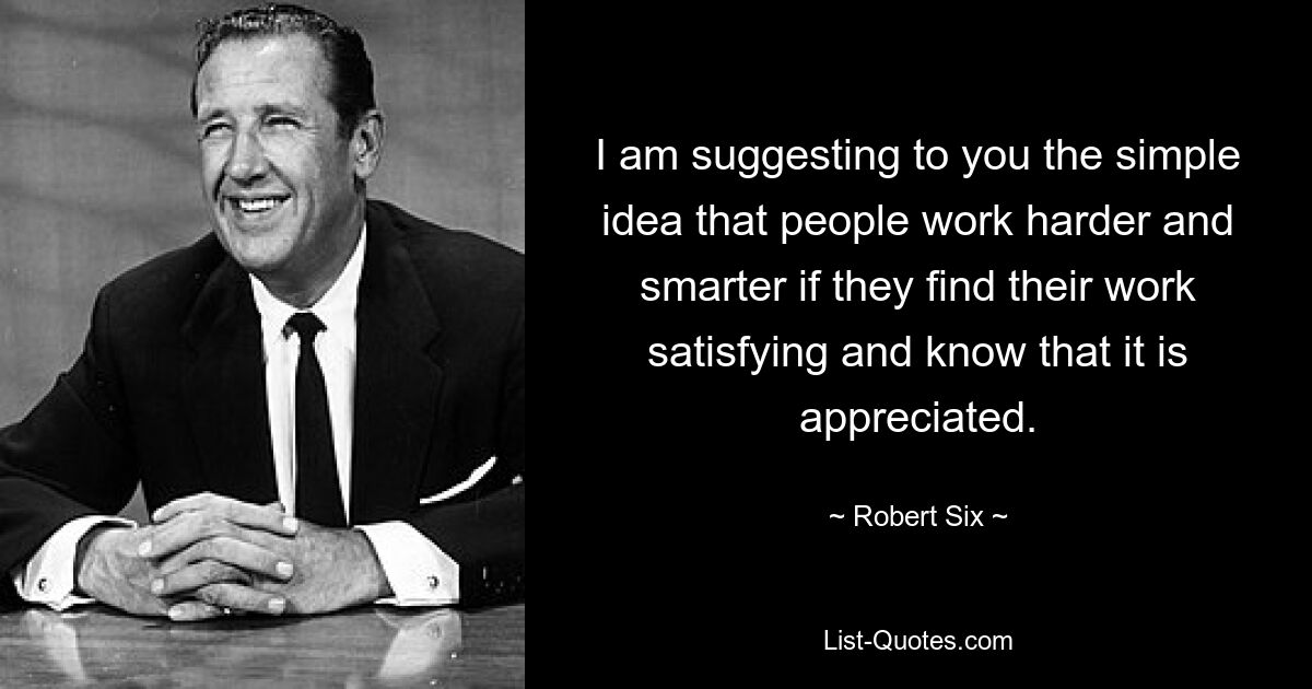 I am suggesting to you the simple idea that people work harder and smarter if they find their work satisfying and know that it is appreciated. — © Robert Six