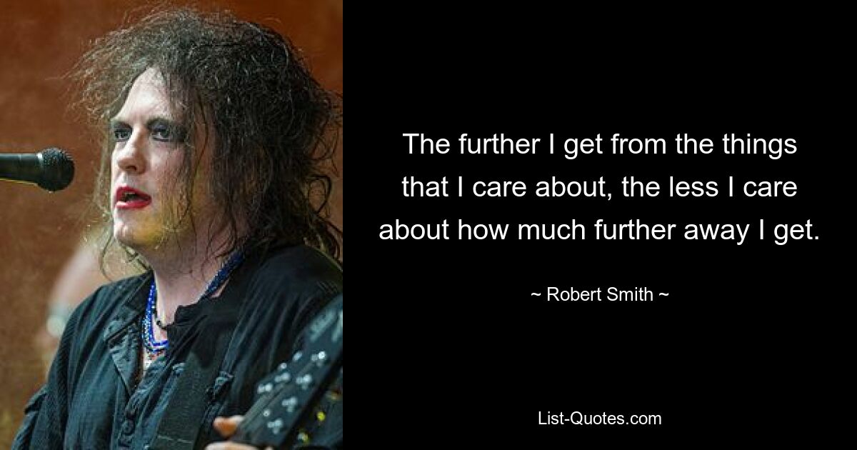 The further I get from the things that I care about, the less I care about how much further away I get. — © Robert Smith