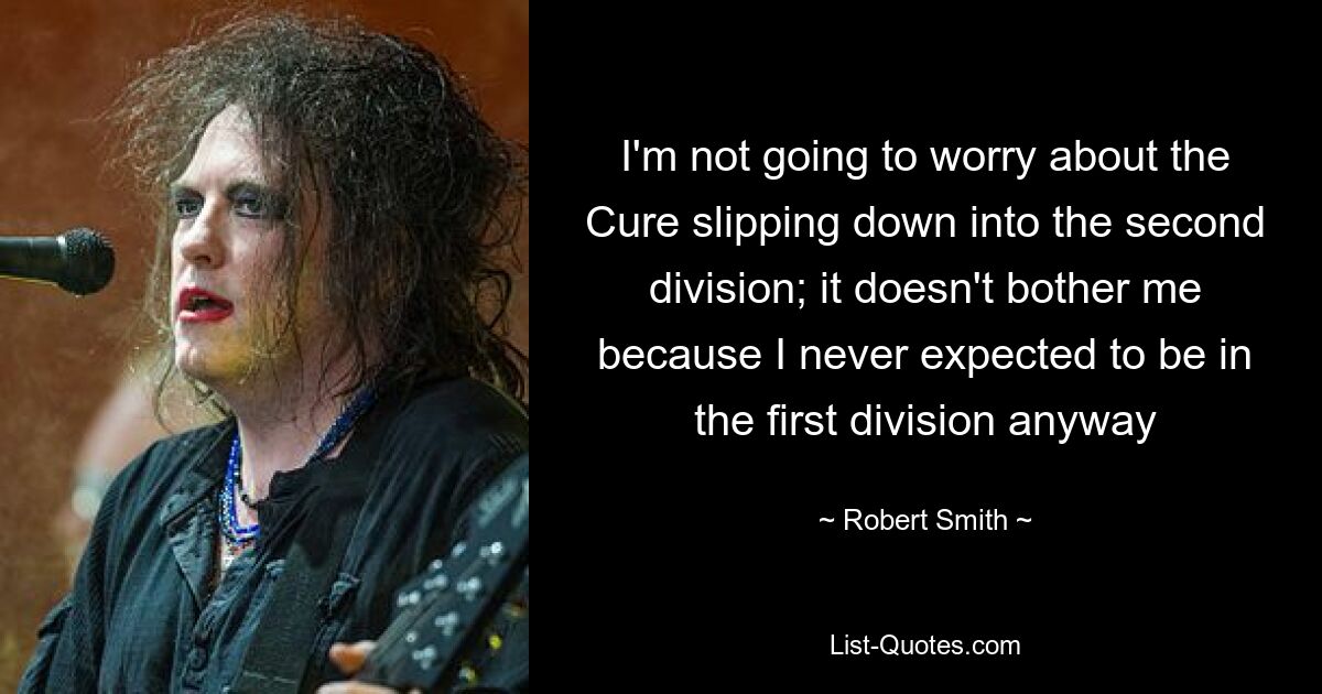 I'm not going to worry about the Cure slipping down into the second division; it doesn't bother me because I never expected to be in the first division anyway — © Robert Smith