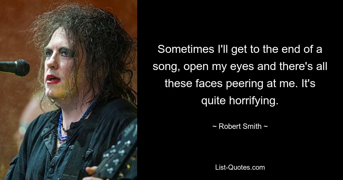 Sometimes I'll get to the end of a song, open my eyes and there's all these faces peering at me. It's quite horrifying. — © Robert Smith