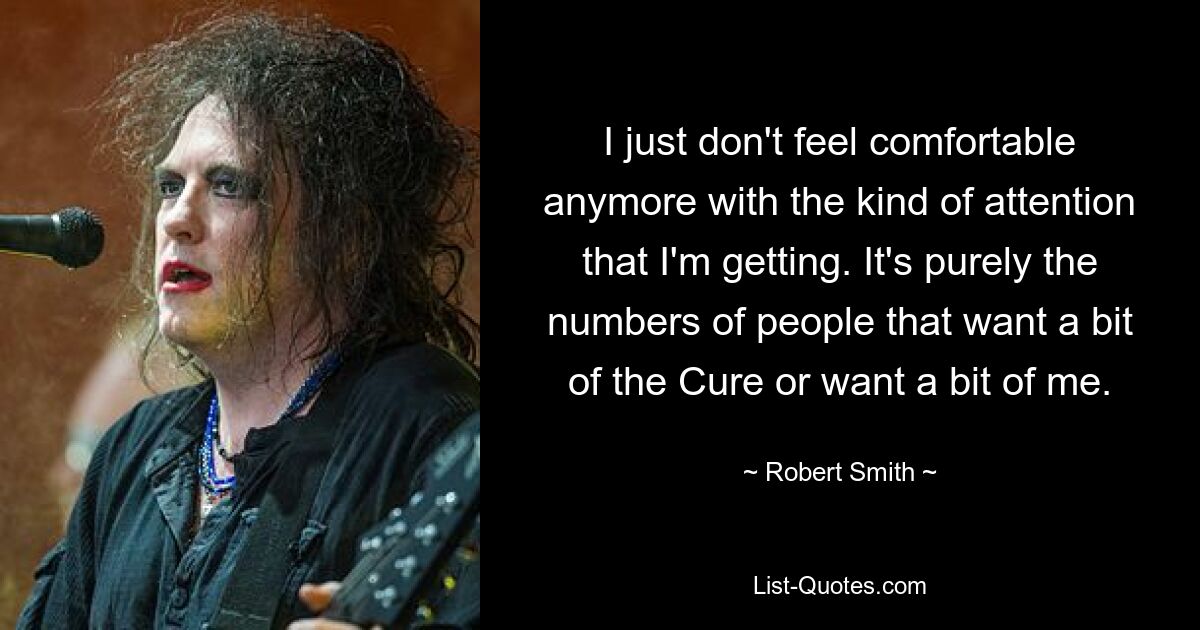 I just don't feel comfortable anymore with the kind of attention that I'm getting. It's purely the numbers of people that want a bit of the Cure or want a bit of me. — © Robert Smith