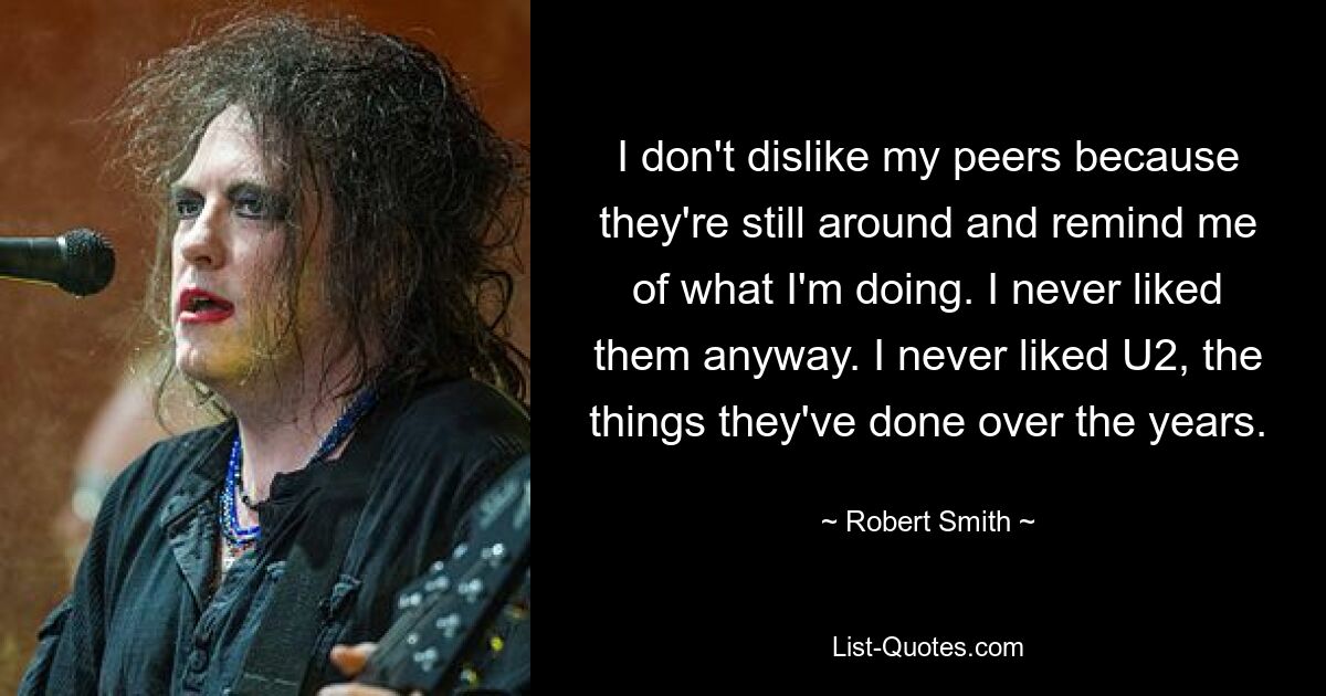 I don't dislike my peers because they're still around and remind me of what I'm doing. I never liked them anyway. I never liked U2, the things they've done over the years. — © Robert Smith