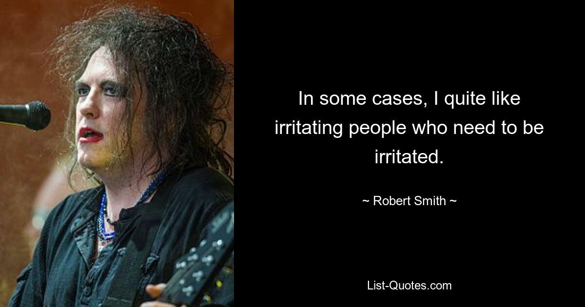 In some cases, I quite like irritating people who need to be irritated. — © Robert Smith