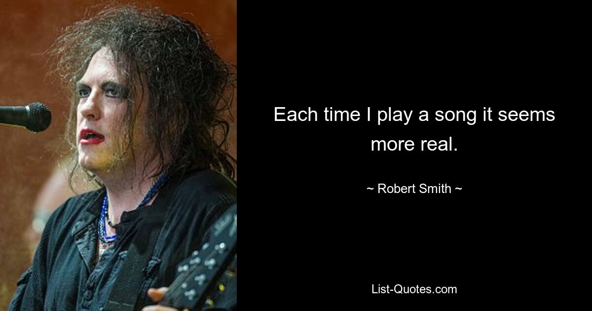 Each time I play a song it seems more real. — © Robert Smith