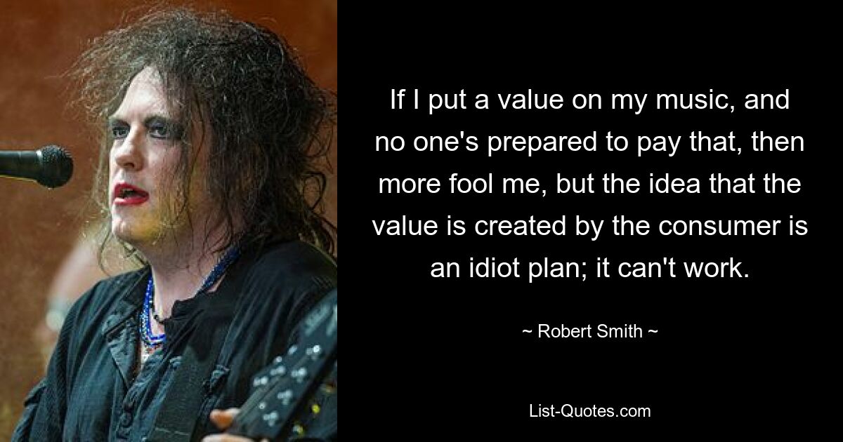 If I put a value on my music, and no one's prepared to pay that, then more fool me, but the idea that the value is created by the consumer is an idiot plan; it can't work. — © Robert Smith