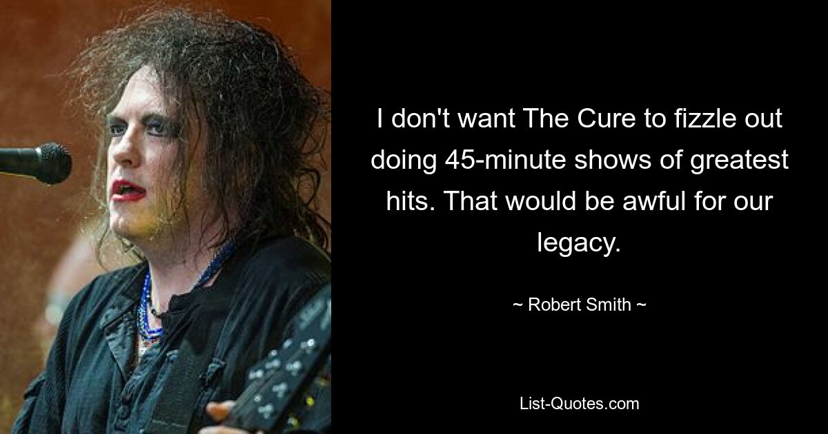 I don't want The Cure to fizzle out doing 45-minute shows of greatest hits. That would be awful for our legacy. — © Robert Smith