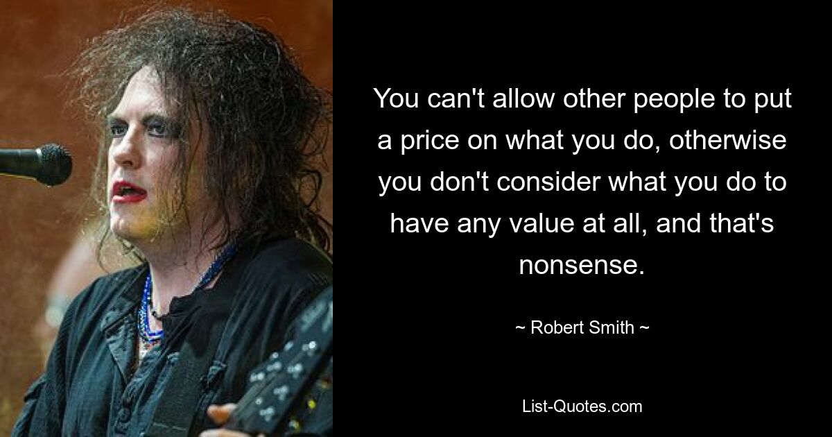 You can't allow other people to put a price on what you do, otherwise you don't consider what you do to have any value at all, and that's nonsense. — © Robert Smith