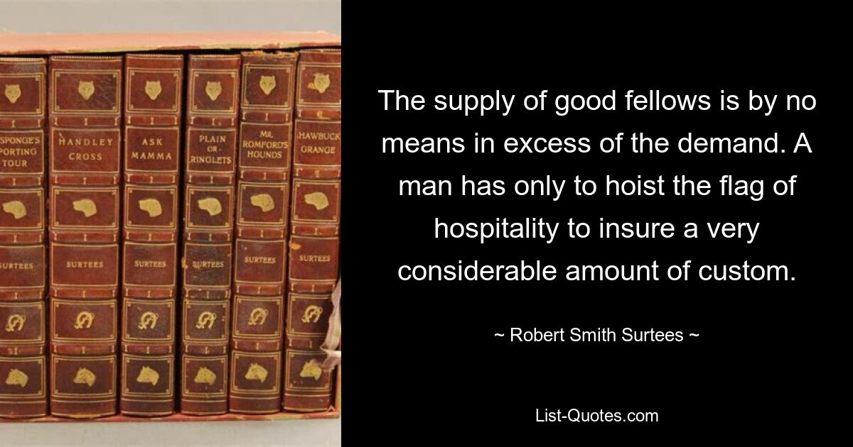 The supply of good fellows is by no means in excess of the demand. A man has only to hoist the flag of hospitality to insure a very considerable amount of custom. — © Robert Smith Surtees