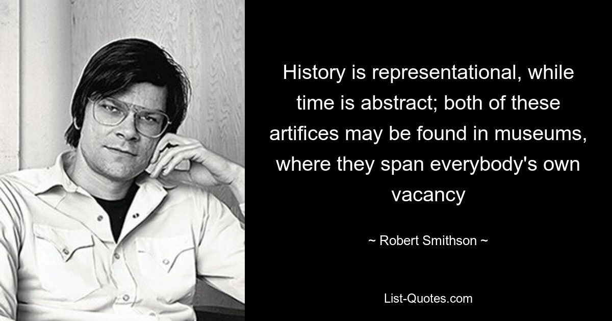 History is representational, while time is abstract; both of these artifices may be found in museums, where they span everybody's own vacancy — © Robert Smithson