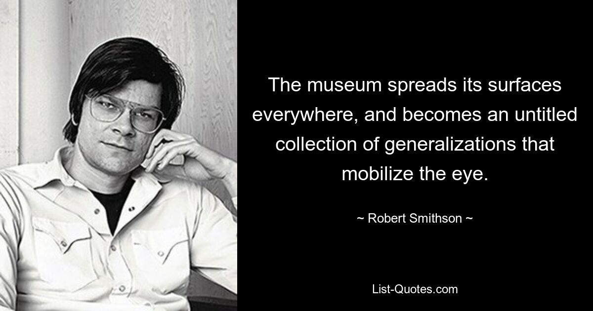 The museum spreads its surfaces everywhere, and becomes an untitled collection of generalizations that mobilize the eye. — © Robert Smithson