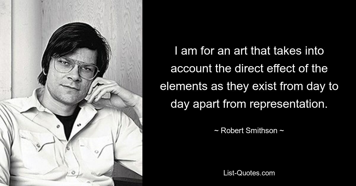 I am for an art that takes into account the direct effect of the elements as they exist from day to day apart from representation. — © Robert Smithson