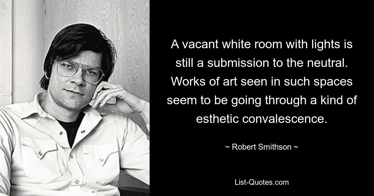 A vacant white room with lights is still a submission to the neutral. Works of art seen in such spaces seem to be going through a kind of esthetic convalescence. — © Robert Smithson