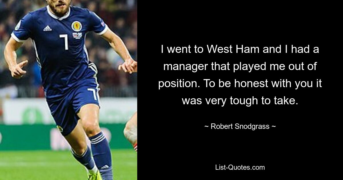 I went to West Ham and I had a manager that played me out of position. To be honest with you it was very tough to take. — © Robert Snodgrass