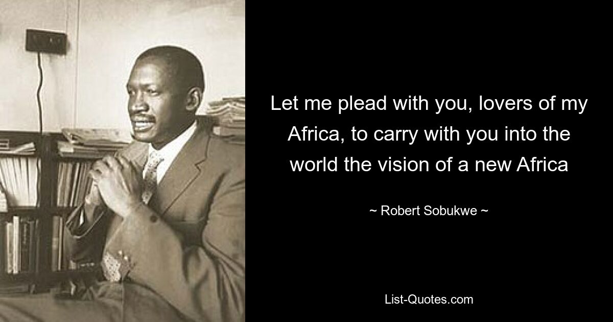 Let me plead with you, lovers of my Africa, to carry with you into the world the vision of a new Africa — © Robert Sobukwe