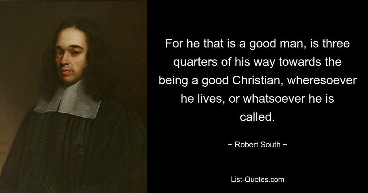 For he that is a good man, is three quarters of his way towards the being a good Christian, wheresoever he lives, or whatsoever he is called. — © Robert South