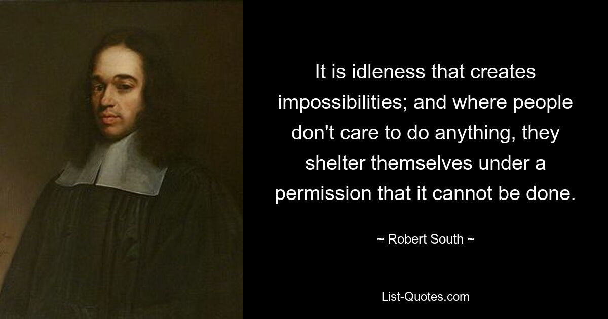 It is idleness that creates impossibilities; and where people don't care to do anything, they shelter themselves under a permission that it cannot be done. — © Robert South