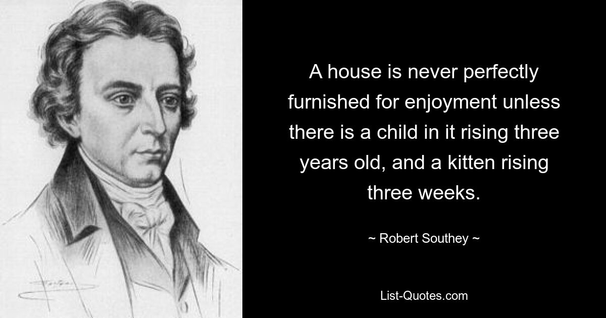 A house is never perfectly furnished for enjoyment unless there is a child in it rising three years old, and a kitten rising three weeks. — © Robert Southey