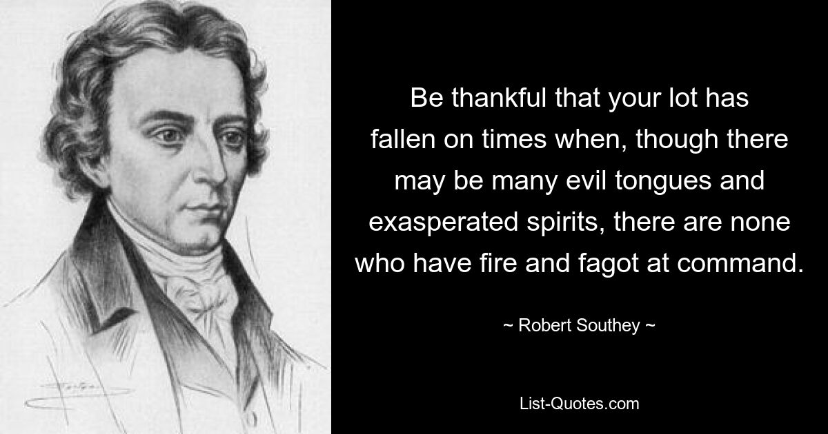 Be thankful that your lot has fallen on times when, though there may be many evil tongues and exasperated spirits, there are none who have fire and fagot at command. — © Robert Southey