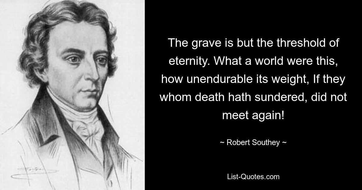 The grave is but the threshold of eternity. What a world were this, how unendurable its weight, If they whom death hath sundered, did not meet again! — © Robert Southey