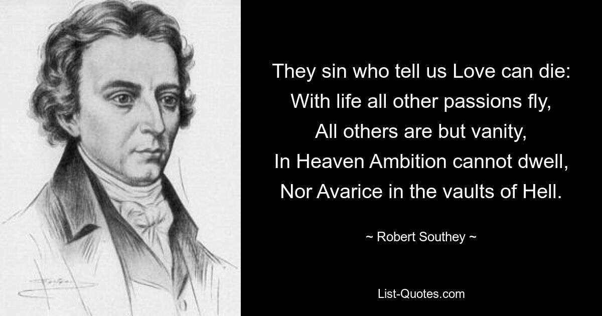 They sin who tell us Love can die:
With life all other passions fly,
All others are but vanity,
In Heaven Ambition cannot dwell,
Nor Avarice in the vaults of Hell. — © Robert Southey