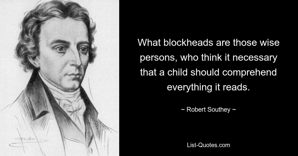 What blockheads are those wise persons, who think it necessary that a child should comprehend everything it reads. — © Robert Southey