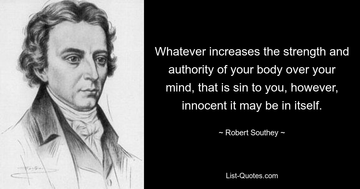 Whatever increases the strength and authority of your body over your mind, that is sin to you, however, innocent it may be in itself. — © Robert Southey