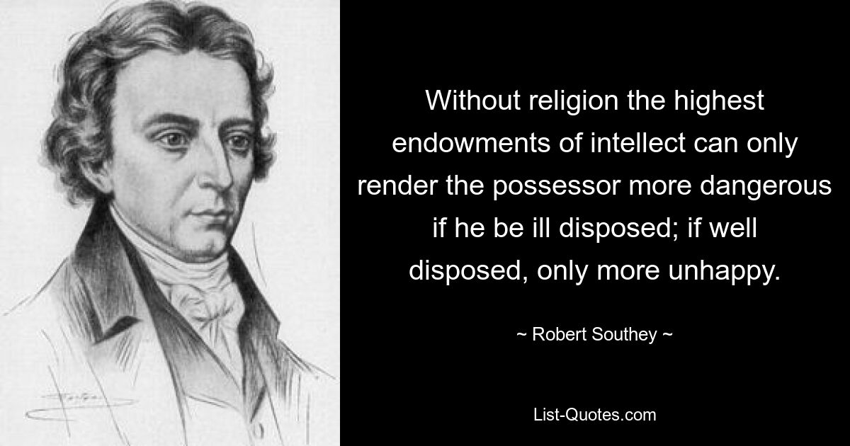 Without religion the highest endowments of intellect can only render the possessor more dangerous if he be ill disposed; if well disposed, only more unhappy. — © Robert Southey