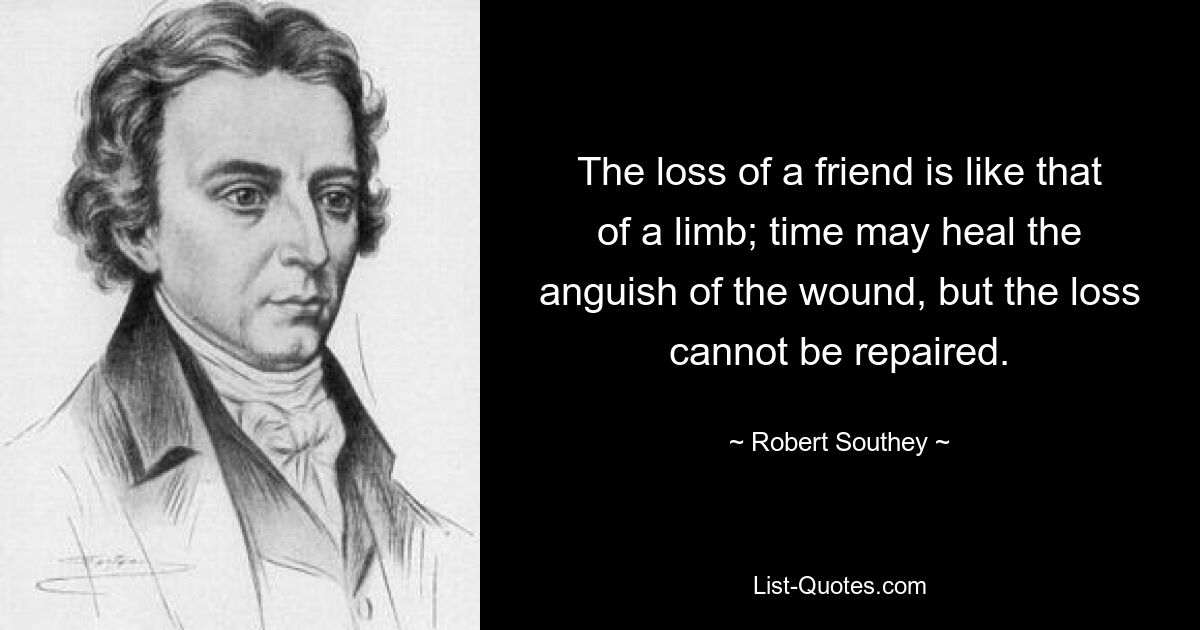 The loss of a friend is like that of a limb; time may heal the anguish of the wound, but the loss cannot be repaired. — © Robert Southey