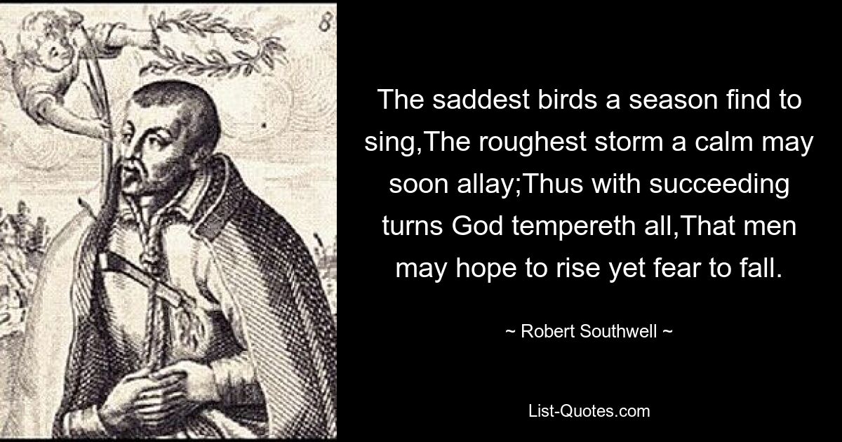 The saddest birds a season find to sing,The roughest storm a calm may soon allay;Thus with succeeding turns God tempereth all,That men may hope to rise yet fear to fall. — © Robert Southwell