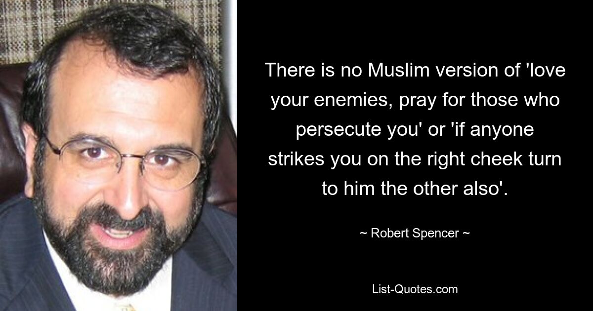 There is no Muslim version of 'love your enemies, pray for those who persecute you' or 'if anyone strikes you on the right cheek turn to him the other also'. — © Robert Spencer