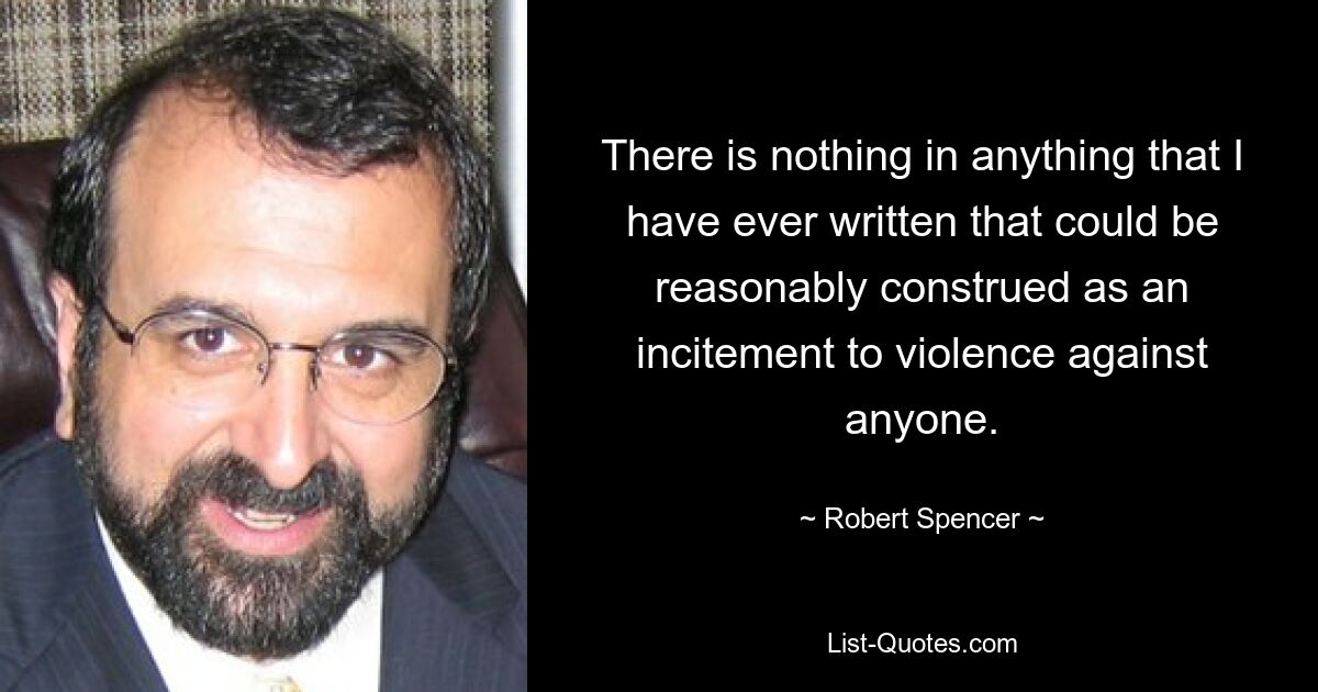 There is nothing in anything that I have ever written that could be reasonably construed as an incitement to violence against anyone. — © Robert Spencer