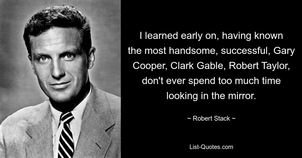 I learned early on, having known the most handsome, successful, Gary Cooper, Clark Gable, Robert Taylor, don't ever spend too much time looking in the mirror. — © Robert Stack