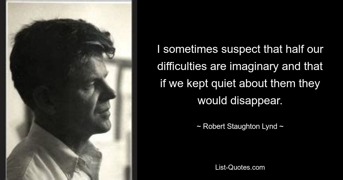 I sometimes suspect that half our difficulties are imaginary and that if we kept quiet about them they would disappear. — © Robert Staughton Lynd