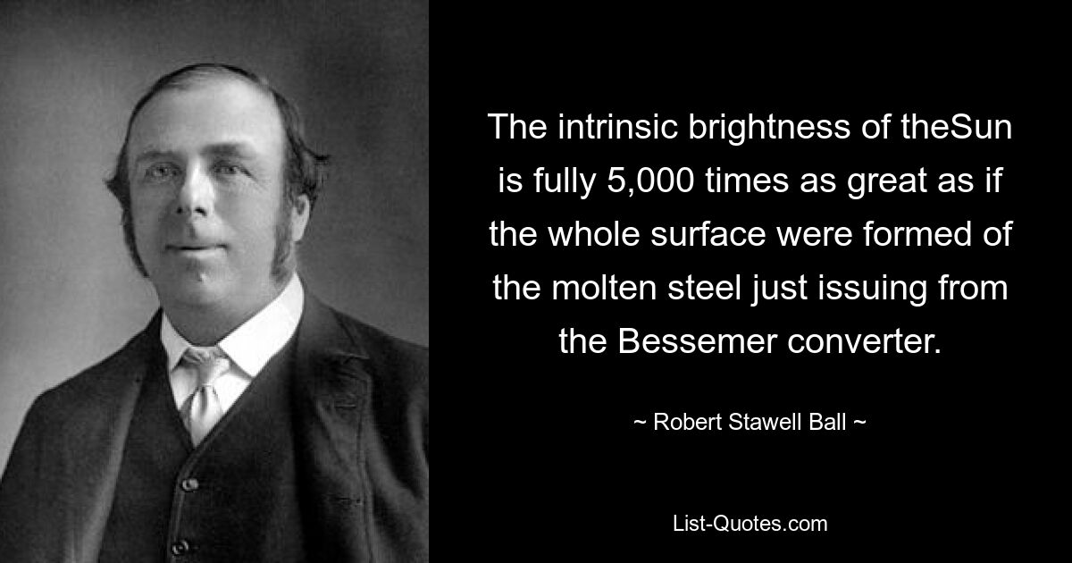 The intrinsic brightness of theSun is fully 5,000 times as great as if the whole surface were formed of the molten steel just issuing from the Bessemer converter. — © Robert Stawell Ball