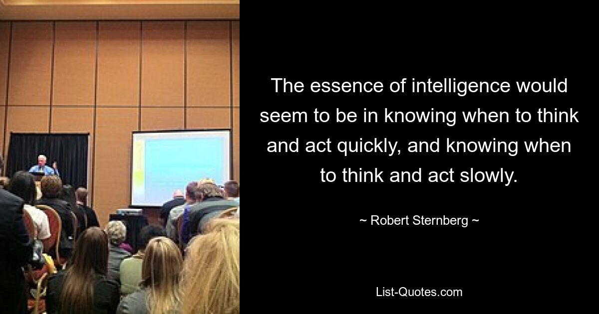 The essence of intelligence would seem to be in knowing when to think and act quickly, and knowing when to think and act slowly. — © Robert Sternberg