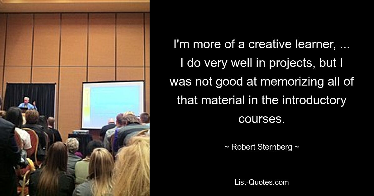 I'm more of a creative learner, ... I do very well in projects, but I was not good at memorizing all of that material in the introductory courses. — © Robert Sternberg