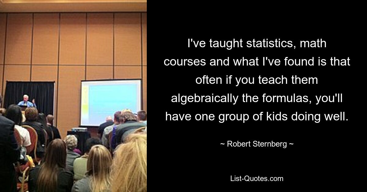 I've taught statistics, math courses and what I've found is that often if you teach them algebraically the formulas, you'll have one group of kids doing well. — © Robert Sternberg