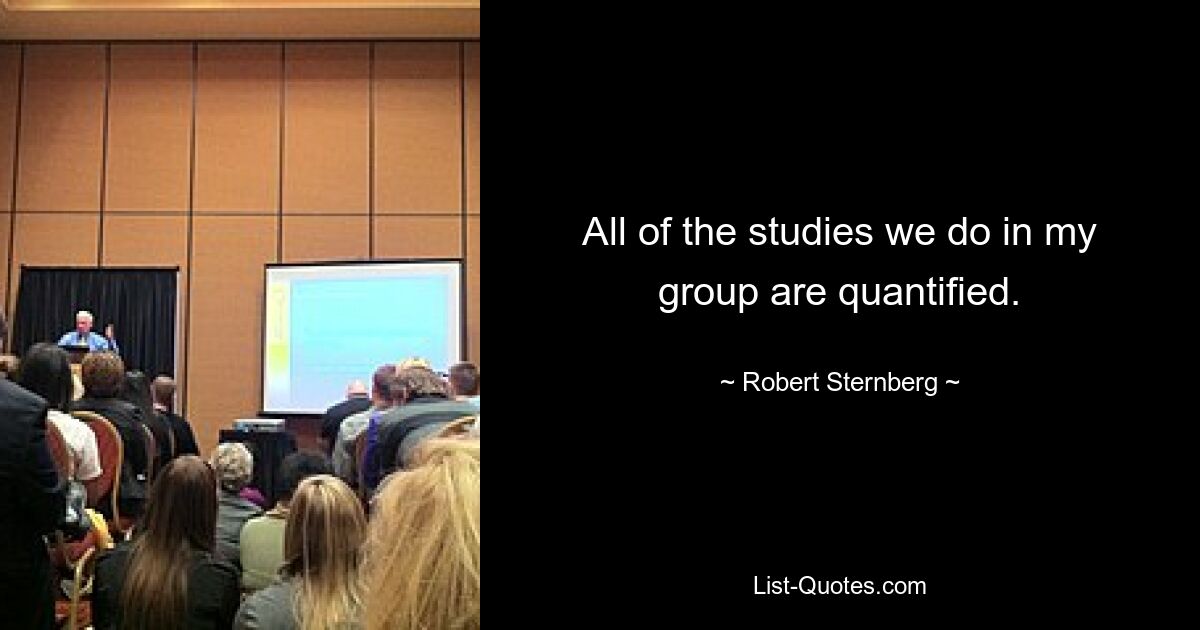 All of the studies we do in my group are quantified. — © Robert Sternberg