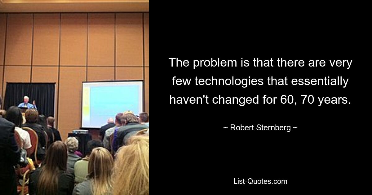 The problem is that there are very few technologies that essentially haven't changed for 60, 70 years. — © Robert Sternberg