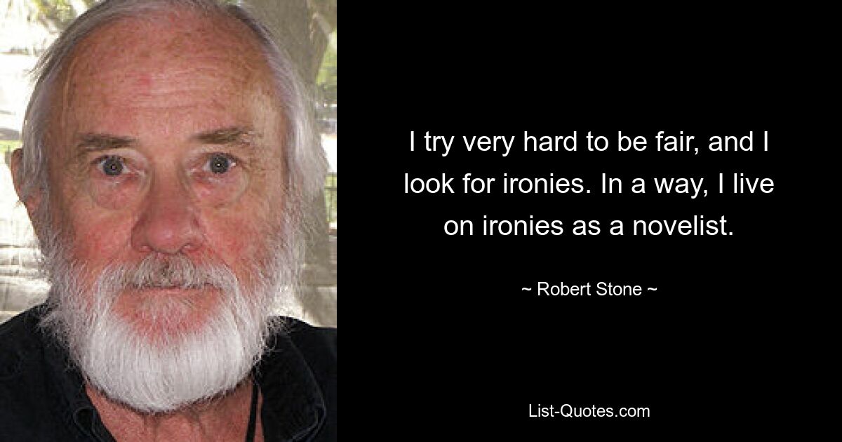 I try very hard to be fair, and I look for ironies. In a way, I live on ironies as a novelist. — © Robert Stone