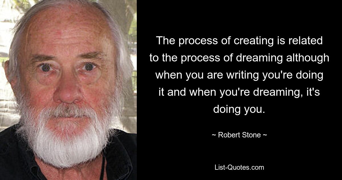 The process of creating is related to the process of dreaming although when you are writing you're doing it and when you're dreaming, it's doing you. — © Robert Stone