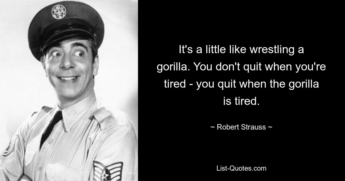 It's a little like wrestling a gorilla. You don't quit when you're tired - you quit when the gorilla is tired. — © Robert Strauss