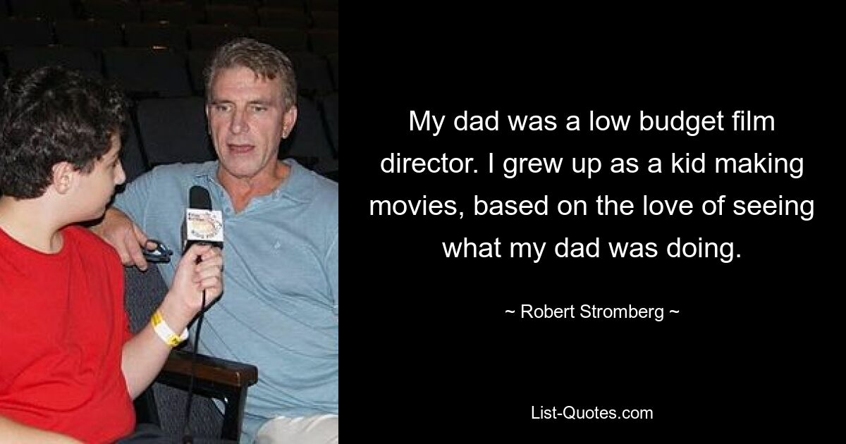 My dad was a low budget film director. I grew up as a kid making movies, based on the love of seeing what my dad was doing. — © Robert Stromberg